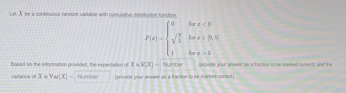 Let X be a continuous random variable with cumulative distribution function:
0.
for r <0
F(x) = { V for TE [0, 5]
1
for a > 5
Based on the information provided, the expectation of X is EX= Number
(provide your answer as a fraction to be marked correct), and the
variance of X is Var X
= Number
(provide your answer as a fraction to be marked correct).

