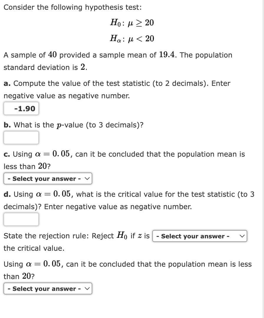 Consider the following hypothesis test:
Ho : μ > 20
Ha: μ < 20
A sample of 40 provided a sample mean of 19.4. The population
standard deviation is 2.
a. Compute the value of the test statistic (to 2 decimals). Enter
negative value as negative number.
-1.90
b. What is the p-value (to 3 decimals)?
c. Using a
less than 20?
- Select your answer -
=
0.05, can it be concluded that the population mean is
d. Using a = 0.05, what is the critical value for the test statistic (to 3
decimals)? Enter negative value as negative number.
State the rejection rule: Reject Ho if z is - Select your answer -
the critical value.
Using a = 0.05, can it be concluded that the population mean is less
than 20?
- Select your answer -