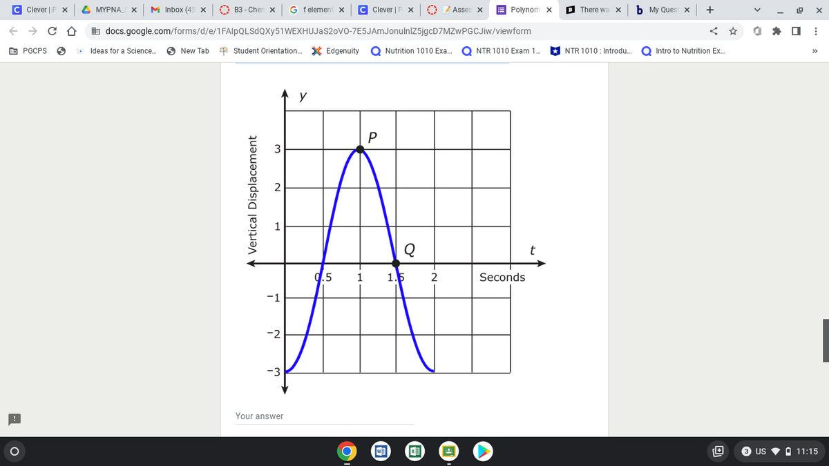 C Clever | F X
PGCPS
O
MYPNAS X M Inbox (45 x
B3-Chen X G felement X C Clever | P x 0 Asses x
Polynom X
docs.google.com/forms/d/e/1FAIpQLSdQXy51 WEXHUJAS20VO-7E5JAmJonulnlZ5jgcD7MZwPGCJiw/viewform
Ideas for a Science....
New Tab *Student Orientation... Edgenuity O Nutrition 1010 Exa... ONTR 1010 Exam 1..
у
P
Seconds
Vertical Displacement
-1
-2
-3
Your answer
9.5 1
C
w]
1.5 2
X
B There wa X
NTR 1010: Introdu....
b My Quest x
+
Intro to Nutrition Ex...
19 X
:
3 US 11:15