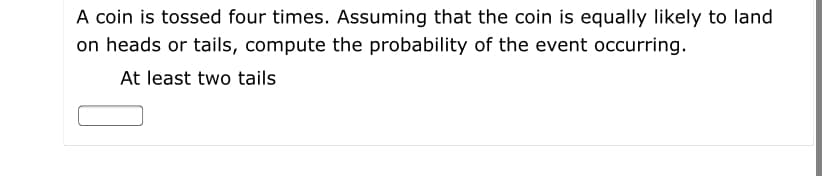 A coin is tossed four times. Assuming that the coin is equally likely to land
on heads or tails, compute the probability of the event occurring.
At least two tails
