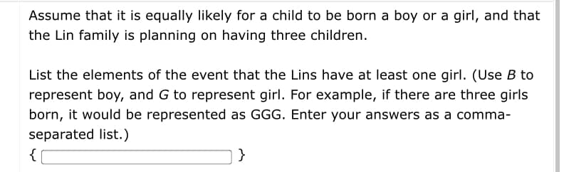 Assume that it is equally likely for a child to be born a boy or a girl, and that
the Lin family is planning on having three children.
List the elements of the event that the Lins have at least one girl. (Use B to
represent boy, and G to represent girl. For example, if there are three girls
born, it would be represented as GGG. Enter your answers as a comma-
separated list.)
{
}

