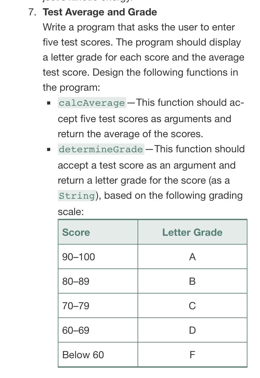 7. Test Average and Grade
Write a program that asks the user to enter
five test scores. The program should display
a letter grade for each score and the average
test score. Design the following functions in
the program:
. calcAverage-This function should ac-
cept five test scores as arguments and
return the average of the scores.
determineGrade –This function should
accept a test score as an argument and
return a letter grade for the score (as a
String), based on the following grading
scale:
Score
Letter Grade
90-100
A
80-89
В
70-79
C
60-69
D
Below 60
