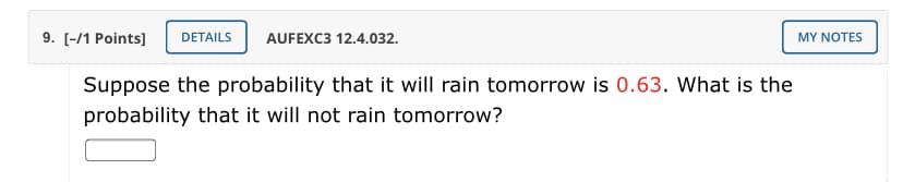 9. [-/1 Points]
DETAILS
AUFEXC3 12.4.032.
MY NOTES
Suppose the probability that it will rain tomorrow is 0.63. What is the
probability that it will not rain tomorrow?
