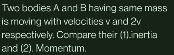 Two bodies A and B having same mass
is moving with velocities v and 2v
respectively. Compare their (1).inertia
and (2). Momentum.