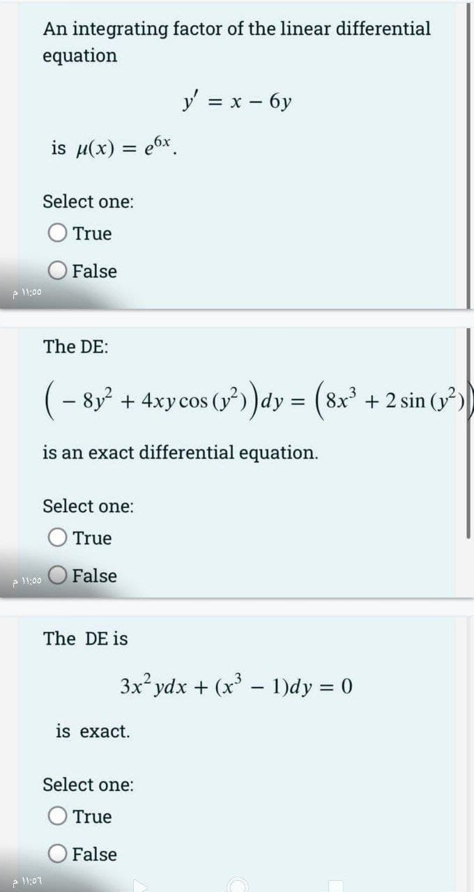 11:55 م
11:55 م
An integrating factor of the linear differential
equation
2 11:07
is μ(x) = 6x
Select one:
True
False
The DE:
(-8y² + 4xy cos
+ 4xy cos (y²))dy = (8x³ + 2 sin (²)
is an exact differential equation.
Select one:
True
O False
The DE is
is exact.
Select one:
True
y' = x - 6y
3x² ydx + (x³ - 1)dy = 0
False