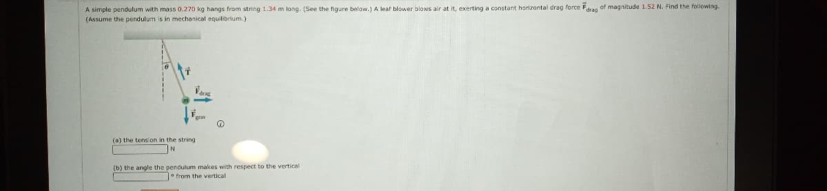 A simple pendulum with mass 0.270 kg hangs from string 1.34 m long. (See the figure below.) A leaf blower blows air at it, exerting a constant horizontal drag force Fdrag of magnitude 1.52 N. Find the following.
(Assume the pendulum is in mechanical equilibrium.)
(a) the tension in the string
(b) the angle the pendulum makes with respect to the vertical
° from the vertical
