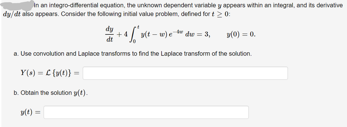 In an integro-differential equation, the unknown dependent variable y appears within an integral, and its derivative
dy/dt also appears. Consider the following initial value problem, defined for t > 0:
t.
dy
+ 4
dt
-4w
y(t -
w) e
dw =
= 3,
y(0) =
= 0.
a. Use convolution and Laplace transforms to find the Laplace transform of the solution.
Y(s) = L {y(t)} =
b. Obtain the solution y(t).
y(t) =
