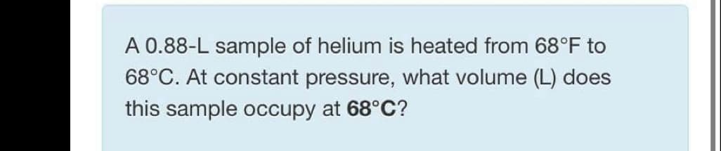 A 0.88-L sample of helium is heated from 68°F to
68°C. At constant pressure, what volume (L) does
this sample occupy at 68°C?
