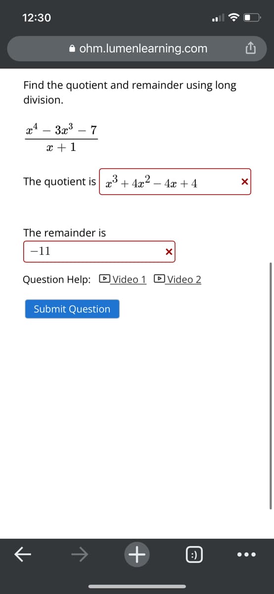 12:30
i ohm.lumenlearning.com
Find the quotient and remainder using long
division.
x4 – 3x3
7
x + 1
The quotient is x3 + 4x2 – 4x + 4
The remainder is
-11
Question Help: DVideo 1 D Video 2
Submit Question
+
