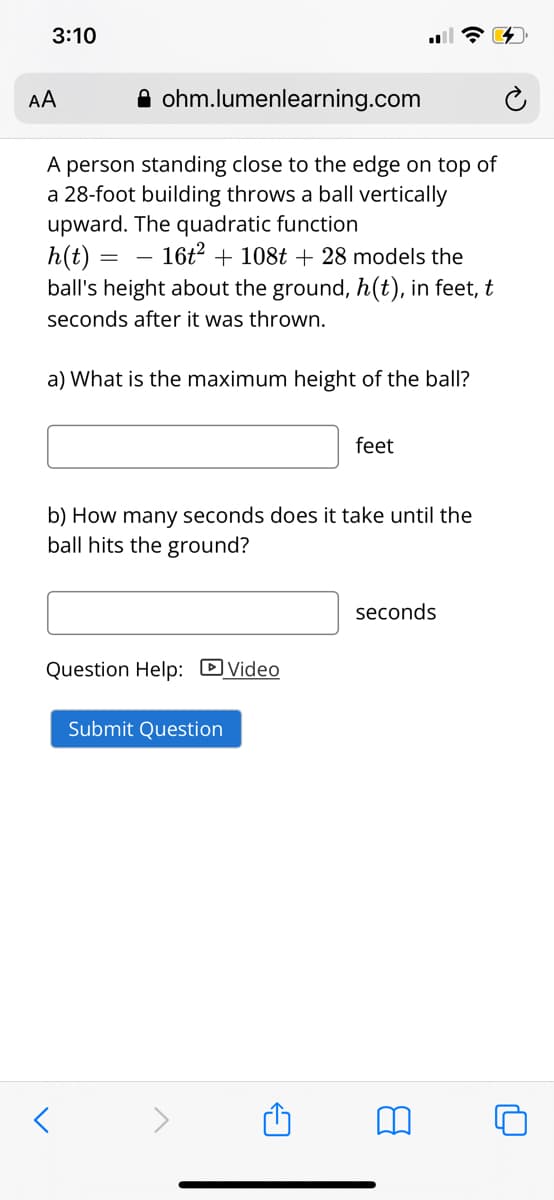 3:10
AA
A ohm.lumenlearning.com
A person standing close to the edge on top of
a 28-foot building throws a ball vertically
upward. The quadratic function
h(t) =
ball's height about the ground, h(t), in feet, t
– 16t2 + 108t + 28 models the
seconds after it was thrown.
a) What is the maximum height of the ball?
feet
b) How many seconds does it take until the
ball hits the ground?
seconds
Question Help: DVideo
Submit Question
