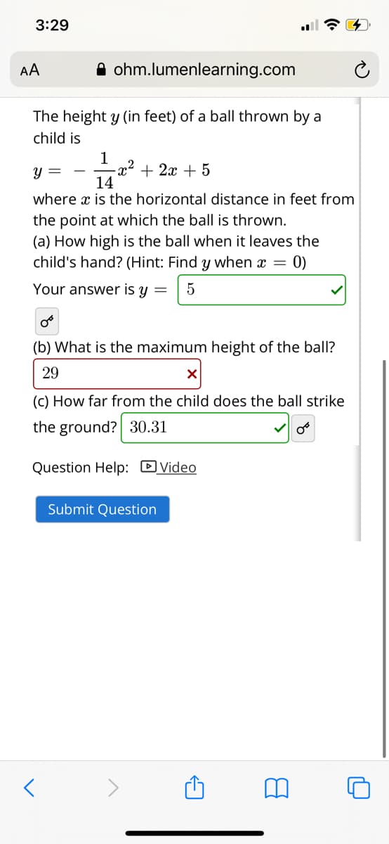 3:29
AA
A ohm.lumenlearning.com
The height y (in feet) of a ball thrown by a
child is
1
x² + 2x + 5
14
y =
where x is the horizontal distance in feet from
the point at which the ball is thrown.
(a) How high is the ball when it leaves the
child's hand? (Hint: Find y when x =
0)
Your answer is y =
5
(b) What is the maximum height of the ball?
29
(C) How far from the child does the ball strike
the ground? 30.31
Question Help: DVideo
Submit Question
