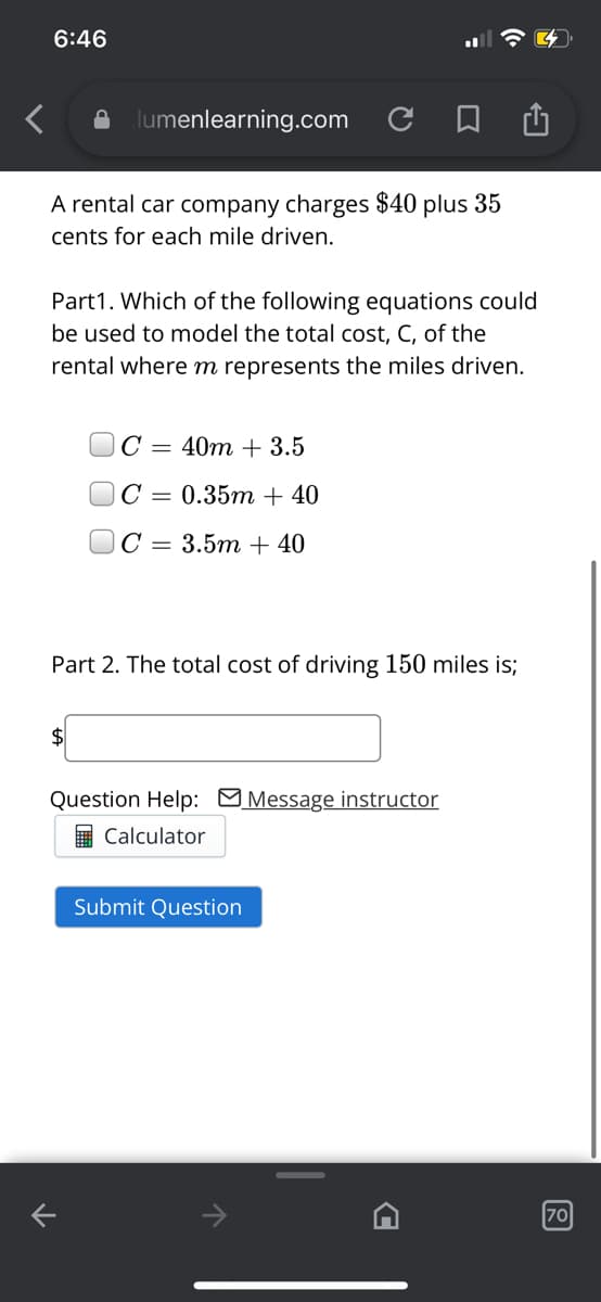 6:46
lumenlearning.com C
A rental car company charges $40 plus 35
cents for each mile driven.
Part1. Which of the following equations could
be used to model the total cost, C, of the
rental where m represents the miles driven.
C
40m + 3.5
= 0.35m + 40
JC =
3.5m + 40
Part 2. The total cost of driving 150 miles is;
$4
Question Help: MMessage instructor
E Calculator
Submit Question
70
