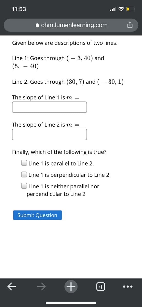 11:53
a ohm.lumenlearning.com
Given below are descriptions of two lines.
Line 1: Goes through ( – 3, 40) and
(5, – 40)
Line 2: Goes through (30, 7) and (– 30, 1)
The slope of Line 1 is m
The slope of Line 2 is m =
Finally, which of the following is true?
Line 1 is parallel to Line 2.
| Line 1 is perpendicular to Line 2
Line 1 is neither parallel nor
perpendicular to Line 2
Submit Question
->
+
