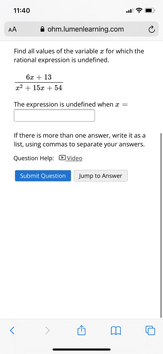 11:40
А
A ohm.lumenlearning.com
Find all values of the variable x for which the
rational expression is undefined.
бх + 13
x2 + 15x + 54
The expression is undefined when x =
If there is more than one answer, write it as a
list, using commas to separate your answers.
Question Help: DVideo
Submit Question
Jump to Answer
