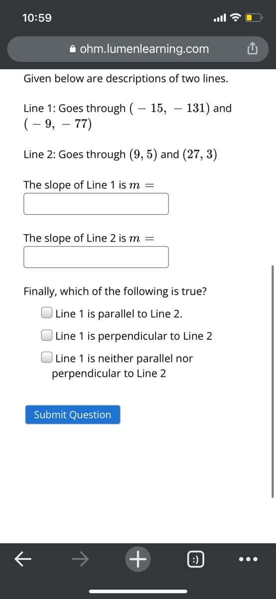 10:59
A ohm.lumenlearning.com
Given below are descriptions of two lines.
Line 1: Goes through (– 15, – 131) and
(– 9, – 77)
Line 2: Goes through (9, 5) and (27, 3)
The slope of Line 1 is m
The slope of Line 2 is m
Finally, which of the following is true?
O Line 1 is parallel to Line 2.
O Line 1 is perpendicular to Line 2
Line 1 is neither parallel nor
perpendicular to Line 2
Submit Question
->
+
