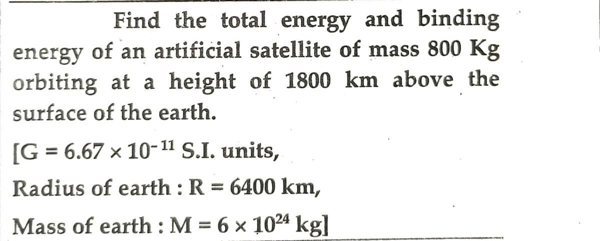 Find the total energy and binding
energy of an artificial satellite of mass 800 Kg
orbiting at a height of 1800 km above the
surface of the earth.
11
[G = 6.67 × 10-¹¹ S.I. units,
Radius of earth: R = 6400 km,
Mass of earth: M = 6 x 1024 kg]