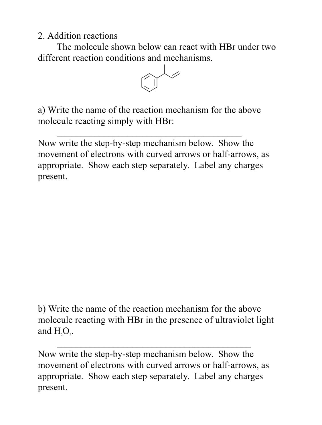 2. Addition reactions
The molecule shown below can react with HBr under two
different reaction conditions and mechanisms.
a) Write the name of the reaction mechanism for the above
molecule reacting simply with HBr:
Now write the step-by-step mechanism below. Show the
movement of electrons with curved arrows or half-arrows, as
appropriate. Show each step separately. Label any charges
present.
b) Write the name of the reaction mechanism for the above
molecule reacting with HBr in the presence of ultraviolet light
and H.O,.
Now write the step-by-step mechanism below. Show the
movement of electrons with curved arrows or half-arrows, as
appropriate. Show each step separately. Label any charges
present.
