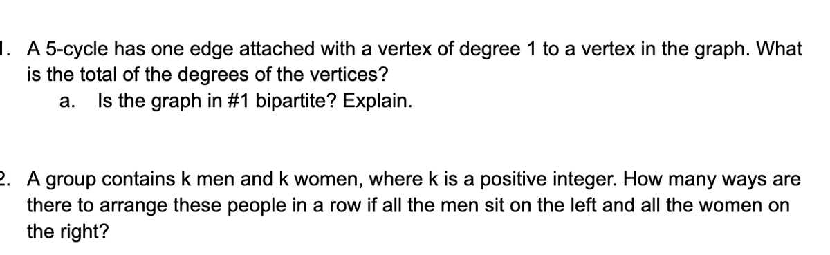 1. A 5-cycle has one edge attached with a vertex of degree 1 to a vertex in the graph. What
is the total of the degrees of the vertices?
a. Is the graph in #1 bipartite? Explain.
2. A group contains k men and k women, where k is a positive integer. How many ways are
there to arrange these people in a row if all the men sit on the left and all the women on
the right?