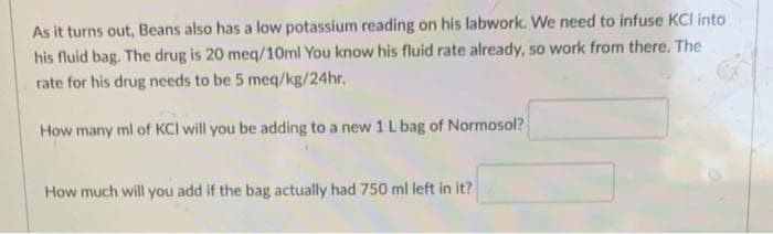 As it turns out, Beans also has a low potassium reading on his labwork. We need to infuse KCI into
his fluid bag. The drug is 20 meq/10ml You know his fluid rate already, so work from there. The
rate for his drug needs to be 5 meq/kg/24hr.
How many ml of KCI will you be adding to a new 1 L bag of Normosol?
How much will you add if the bag actually had 750 ml left in it?