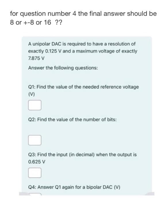 for question number 4 the final answer should be
8 or +-8 or 16 ??
A unipolar DAC is required to have a resolution of
exactly 0.125 V and a maximum voltage of exactly
7.875 V
Answer the following questions:
Q1: Find the value of the needed reference voltage
(V)
Q2: Find the value of the number of bits:
Q3: Find the input (in decimal) when the output is
0.625 V
Q4: Answer Q1 again for a bipolar DAC (V)