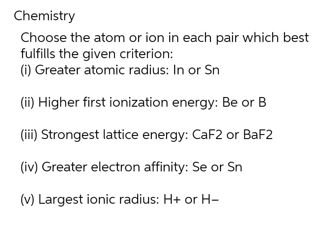 Chemistry
Choose the atom or ion in each pair which best
fulfills the given criterion:
(i) Greater atomic radius: In or Sn
(ii) Higher first ionization energy: Be or B
(iii) Strongest lattice energy: CaF2 or BaF2
(iv) Greater electron affinity: Se or Sn
(v) Largest ionic radius: H+ or H-