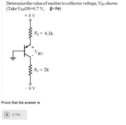 Determine the value of emitter to collector voltage, Vic shown
(Take VEBON=0.7 V, B=50)
+5V
ww
B 3.74V
RE= 4.3k
VEC
Rc = 2k
-5V
Prove that the answer is