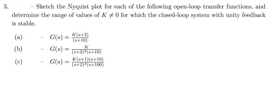 3.
- Sketch the Nyquist plot for each of the following open-loop transfer functions, and
determine the range of values of K 0 for which the closed-loop system with unity feedback
is stable.
(a)
(b)
(c)
G(s) =
K(s+2)
(s+10)
G(s) = (s+2)² (s+10)
G(s) =
K(s+1)(8+10)
(s+2)³(s+100)