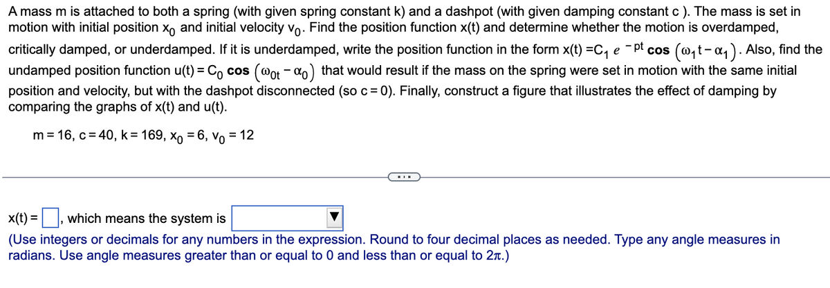 A mass m is attached to both a spring (with given spring constant k) and a dashpot (with given damping constant c ). The mass is set in
motion with initial position X and initial velocity vo. Find the position function x(t) and determine whether the motion is overdamped,
critically damped, or underdamped. If it is underdamped, write the position function in the form x(t) =C₁ e -pt cos (w₁t-α₁). Also, find the
undamped position function u(t) = Cocos (@ot -%o) that would result if the mass on the spring were set in motion with the same initial
position and velocity, but with the dashpot disconnected (so c = 0). Finally, construct a figure that illustrates the effect of damping by
comparing the graphs of x(t) and u(t).
m = 16, c = 40, k = 169, xo = 6, Vo = 12
x(t) = which means the system is
(Use integers or decimals for any numbers in the expression. Round to four decimal places as needed. Type any angle measures in
radians. Use angle measures greater than or equal to 0 and less than or equal to 2.)