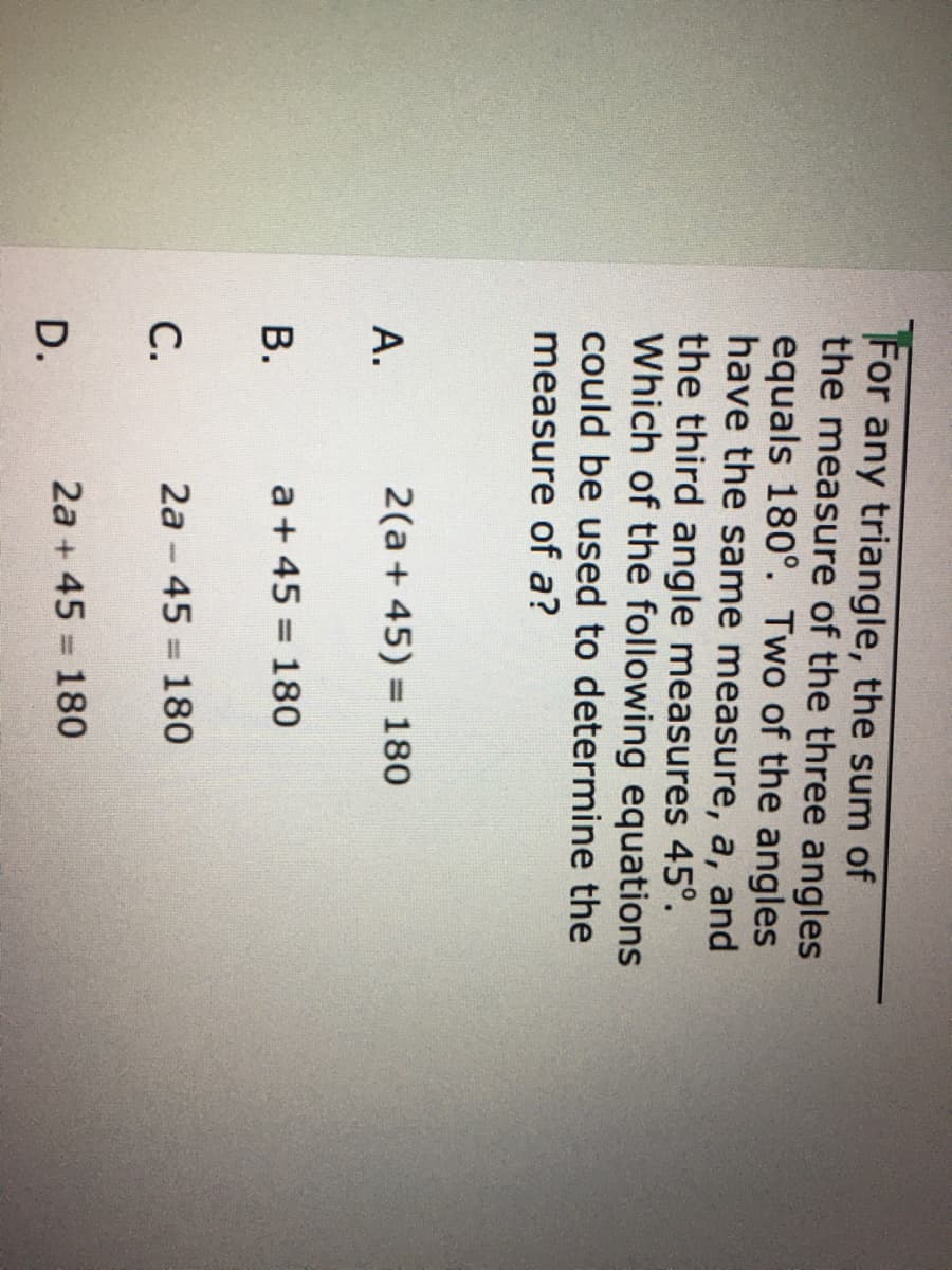 For
any triangle, the sum of
the measure of the three angles
equals 180°. Two of the angles
have the same measure, a, and
the third angle measures 45°.
Which of the following equations
could be used to determine the
measure of a?
А.
2(a+ 45) = 180
В.
a+ 45 180
%3D
С.
2a - 45
180
%3D
2a + 45 = 180
D.
