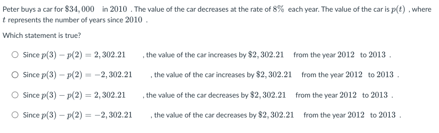 Peter buys a car for $34,000 in 2010. The value of the car decreases at the rate of 8% each year. The value of the car is p(t), where
t represents the number of years since 2010.
Which statement is true?
Since p(3) - p(2) = 2,302.21
O Since p(3) - p(2) = -2,302.21
Since p(3) - p(2) = 2,302.21
O Since p(3) - p(2) = -2,302.21
, the value of the car increases by $2,302.21 from the year 2012 to 2013.
, the value of the car increases by $2,302.21 from the year 2012 to 2013.
from the year 2012 to 2013.
, the value of the car decreases by $2,302.21
the value of the car decreases by $2,302.21
from the year 2012 to 2013.
3