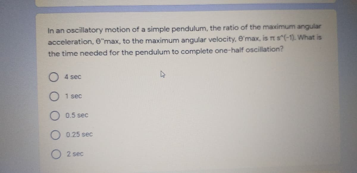 In an oscillatory motion of a simple pendulum, the ratio of the maximum angular
acceleration, O"max, to the maximum angular velocity, e'max, is rt s^(-1). What is
the time needed for the pendulum to complete one-half oscillation?
4 sec
1 sec
0.5 sec
O 0.25 sec
O 2 sec
