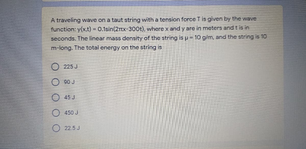 A traveling wave on a taut string with a tension force T is given by the wave
function: y(x,t) = 0.1sin(2nx-300t), where x and y are in meters and t is in
seconds. The linear mass density of the string is u = 10 g/m, and the string is 10
m long. The total energy aon the string is
O 225 J
O 90 J
O 45J
O 450 J
O 22.5 J
