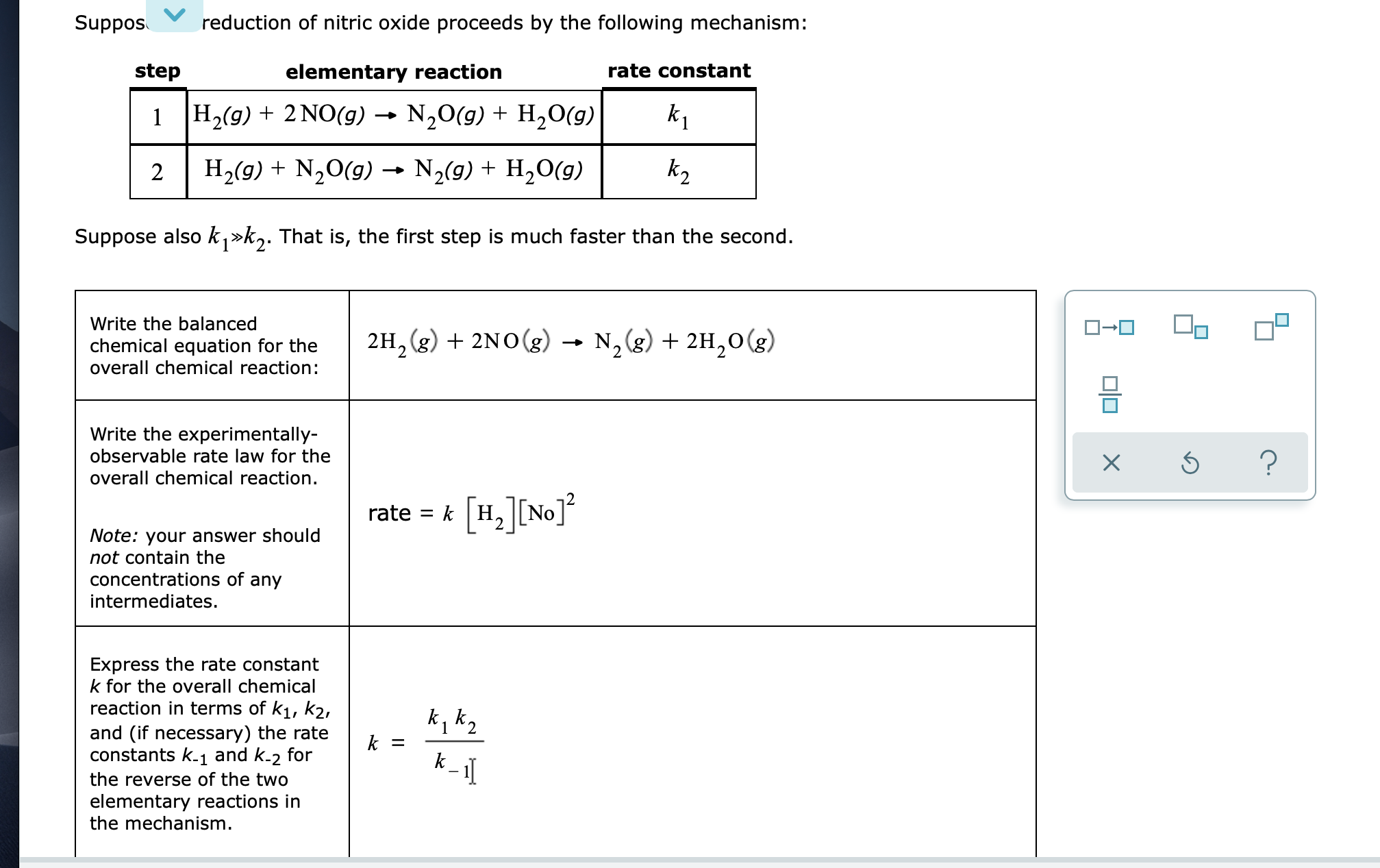 step
elementary reaction
rate constant
H2(g) + 2 NO(g) → N,0(g) + H,0(g)
k1
2
H,(9) + N,0(g) N2(9) + H,O(g)
k2
Suppose also k,»k,. That is, the first step is much faster than the second.
Write the balanced
chemical equation for the
overall chemical reaction:
2H, (g) + 2N0(g) → N,(g) + 2H,0(g)
N, (g) + 2H,0(g)
Write the experimentally-
observable rate law for the
overall chemical reaction.
[H.][No]°
rate
= k
Note: your answer should
not contain the
concentrations of any
intermediates.
Express the rate constant
k for the overall chemical
reaction in terms of k1, k2,
and (if necessary) the rate
constants k.1 and k-2 for
k, k2
k =
k.
the reverse of the two
elementary reactions in
the mechanism.
