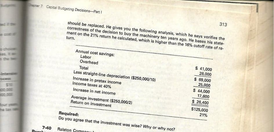 ter 7 Capital Budgeting Decisions-Part I
313
should be replaced. He gives you the following analysis, which he says verifies the
correctness of the decision to buy the machinery ten years ago. He bases his state-
ment on the 21% return he calculated, which is higher than the 16% cutoff rate of re-
turn.
ed
eco
o choi
Res.
the
Annual cost savings:
Labor
Overhead
$ 41,000
28,000
Totai
Less straight-line depreciation ($250,000/10)
Increase in pretax income
Income taxes at 40%
$ 69,000
25,000
$ 44,000
17,600
nteni
rocess
S10
B00.000
p00.00m
Increase in net income
$ 26,400
Average investment ($250,000/2)
Return on investment
$125,000
21%
four yeu
he tax
Required:
Do you agree that the investment was wise? Why or why not?
7-40
Pure
Ralston Comnanu
