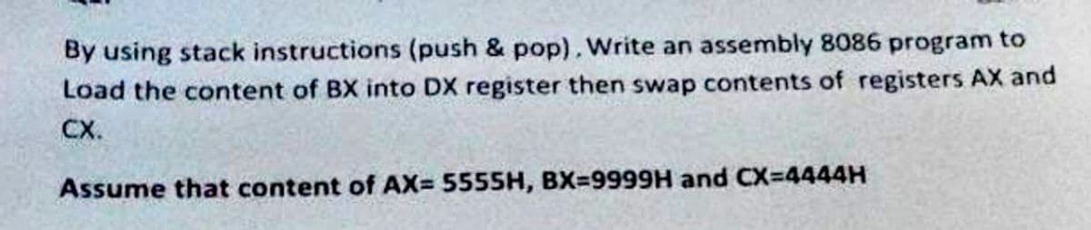 By using stack instructions (push & pop). Write an assembly 8086 program to
Load the content of BX into DX register then swap contents of registers AX and
CX.
Assume that content of AX= 5555H, BX=9999H and CX-4444H
