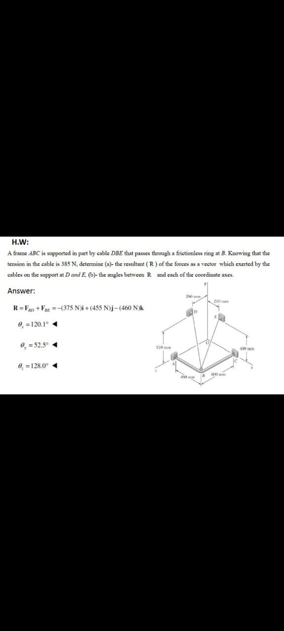 H.W:
A frame ABC is supported in part by cable DBE that passes through a frictionless ring at B. Knowing that the
tension in the cable is 385 N, determine (a)- the resultant (R) of the forces as a vector which exerted by the
cables on the support at D and E, (b)- the angles between R and each of the coordinate axes.
Answer:
20 mm
10 mn
R= Fan + FRE =-(375 N)i +(455 N)j-(460 N)k
E
0, =120.1° «
0, = 52.5° 4
510 mm
400 mm
0. =128.0° 4
