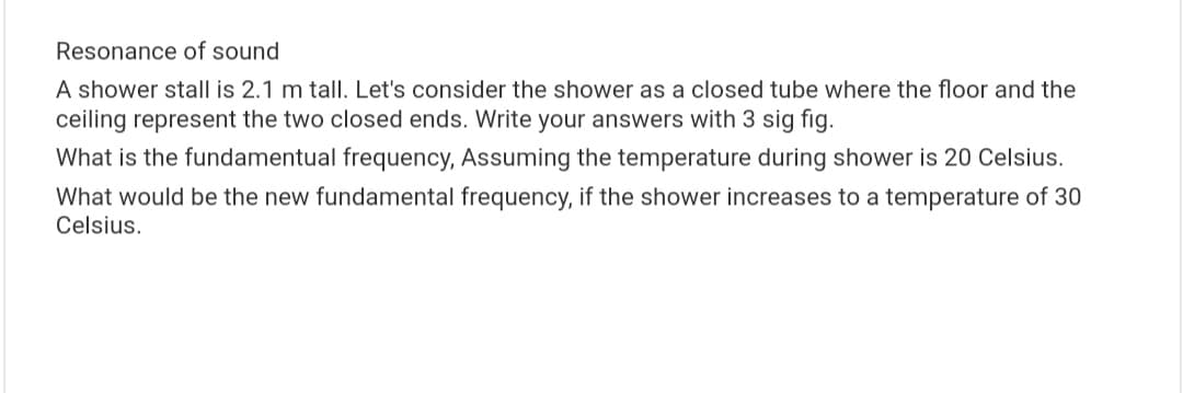 Resonance of sound
A shower stall is 2.1 m tall. Let's consider the shower as a closed tube where the floor and the
ceiling represent the two closed ends. Write your answers with 3 sig fig.
What is the fundamentual frequency, Assuming the temperature during shower is 20 Celsius.
What would be the new fundamental frequency, if the shower increases to a temperature of 30
Celsius.