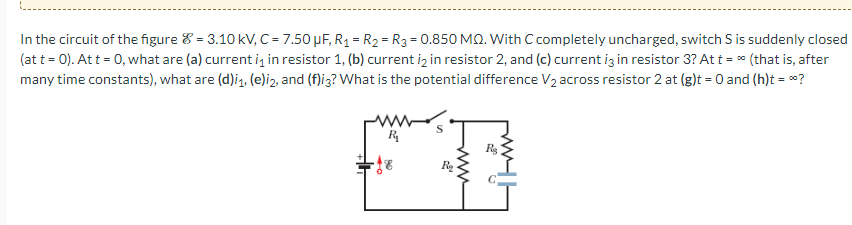 In the circuit of the figure = 3.10 kV, C = 7.50 μF, R₁ = R₂ = R3 = 0.850 MQ. With C completely uncharged, switch S is suddenly closed
(at t = 0). At t = 0, what are (a) current is in resistor 1, (b) current i2 in resistor 2, and (c) current i3 in resistor 3? At t = ∞ (that is, after
many time constants), what are (d)i₁, (e)i2, and (f)i3? What is the potential difference V₂ across resistor 2 at (g)t = 0 and (h)t = *?
R₁₂
+18
www
R₂
R₂