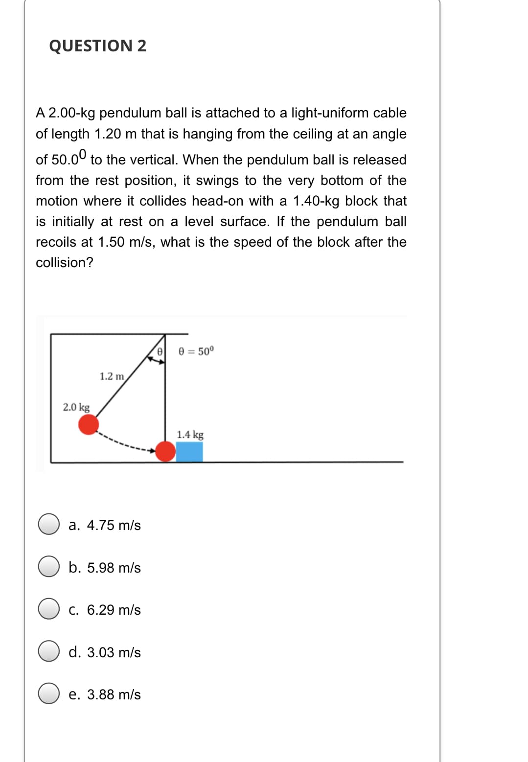 QUESTION 2
A 2.00-kg pendulum ball is attached to a light-uniform cable
of length 1.20 m that is hanging from the ceiling at an angle
of 50.00 to the vertical. When the pendulum ball is released
from the rest position, it swings to the very bottom of the
motion where it collides head-on with a 1.40-kg block that
is initially at rest on a level surface. If the pendulum ball
recoils at 1.50 m/s, what is the speed of the block after the
collision?
e = 50°
1.2 m,
2.0 kg
1.4 kg
a. 4.75 m/s
b. 5.98 m/s
C. 6.29 m/s
d. 3.03 m/s
е. 3.88 m/s
