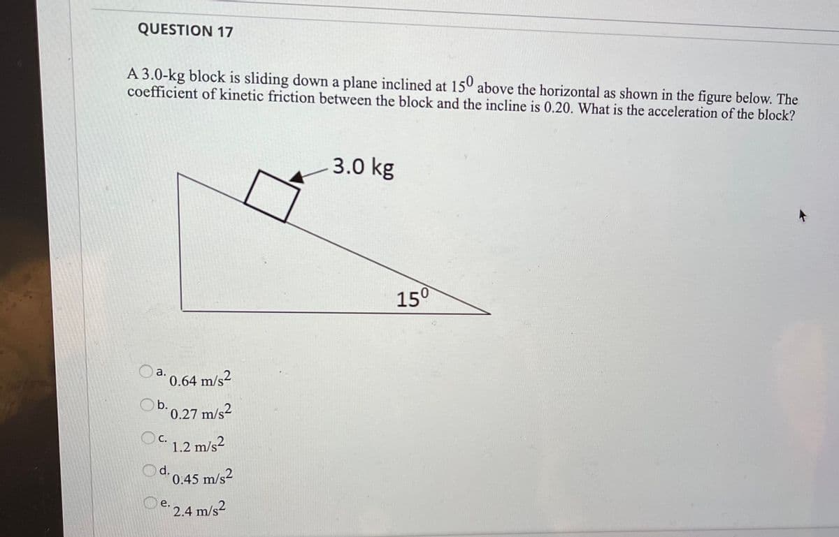 QUESTION 17
A 3.0-kg block is sliding down a plane inclined at 150 above the horizontal as shown in the figure below. The
coefficient of kinetic friction between the block and the incline is 0.20. What is the acceleration of the block?
3.0 kg
150
0.64 m/s2
0.27 m/s2
Oc.
1.2 m/s2
d.
0.45 m/s2
e: 2.4 m/s2
