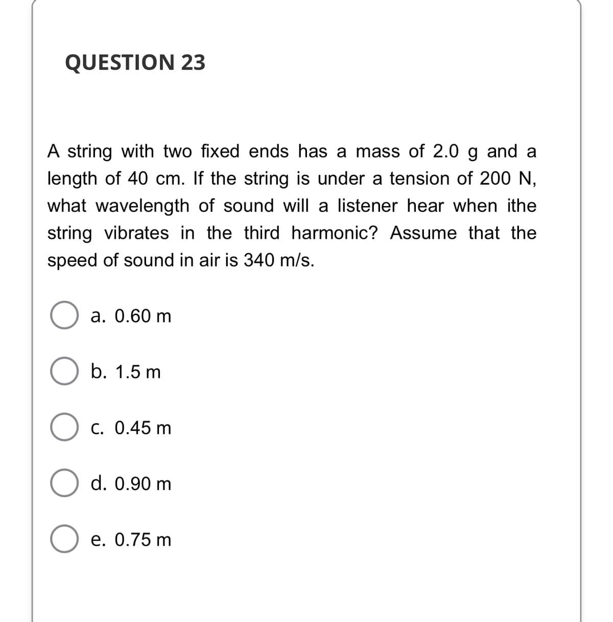 QUESTION 23
A string with two fixed ends has a mass of 2.0 g and a
length of 40 cm. If the string is under a tension of 200 N,
what wavelength of sound will a listener hear when ithe
string vibrates in the third harmonic? Assume that the
speed of sound in air is 340 m/s.
a. 0.60 m
b. 1.5 m
C. 0.45 m
d. 0.90 m
e. 0.75 m
