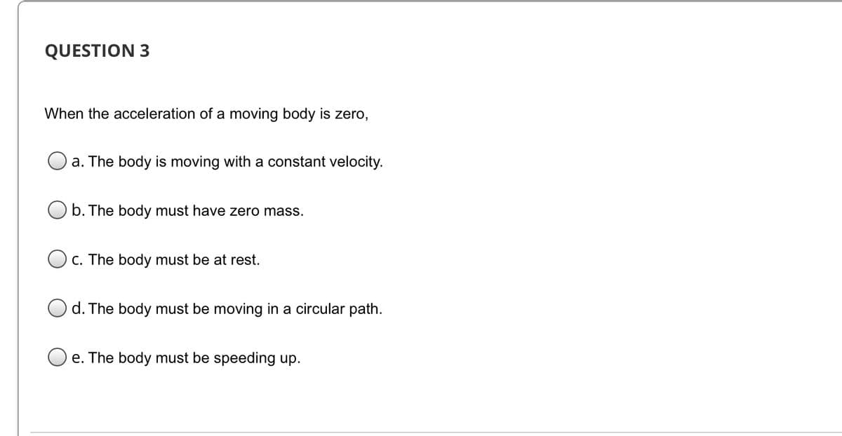 QUESTION 3
When the acceleration of a moving body is zero,
a. The body is moving with a constant velocity.
b. The body must have zero mass.
C. The body must be at rest.
O d. The body must be moving in a circular path.
e. The body must be speeding up.
