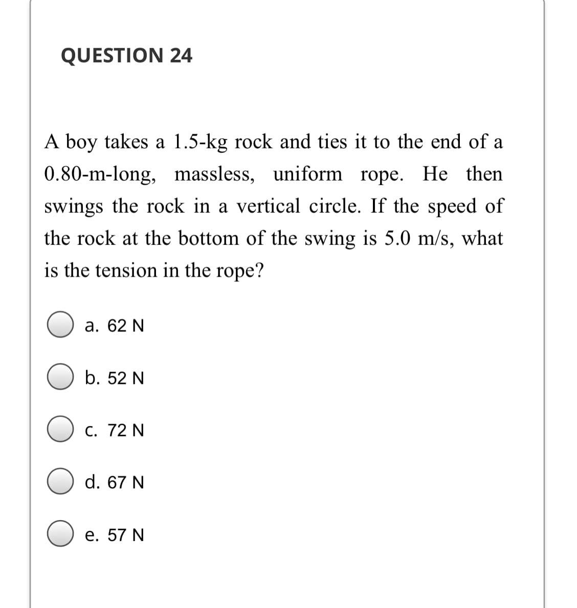 QUESTION 24
A boy takes a 1.5-kg rock and ties it to the end of a
0.80-m-long, massless, uniform rope. He then
swings the rock in a vertical circle. If the speed of
the rock at the bottom of the swing is 5.0 m/s, what
is the tension in the rope?
а. 62 N
b. 52 N
С. 72 N
d. 67 N
е. 57 N
