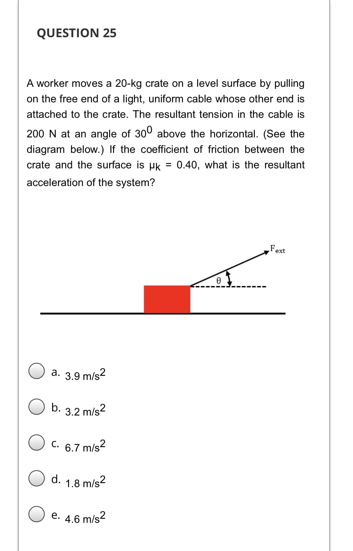 QUESTION 25
A worker moves a 20-kg crate on a level surface by pulling
on the free end of a light, uniform cable whose other end is
attached to the crate. The resultant tension in the cable is
200 N at an angle of 300 above the horizontal. (See the
diagram below.) If the coefficient of friction between the
crate and the surface is uk = 0.40, what is the resultant
%3D
acceleration of the system?
Fext
a. 3.9 m/s2
b. 3.2 m/s?
C. 6.7 m/s?
С.
d. 1.8 m/s2
e. 4.6 m/s?
