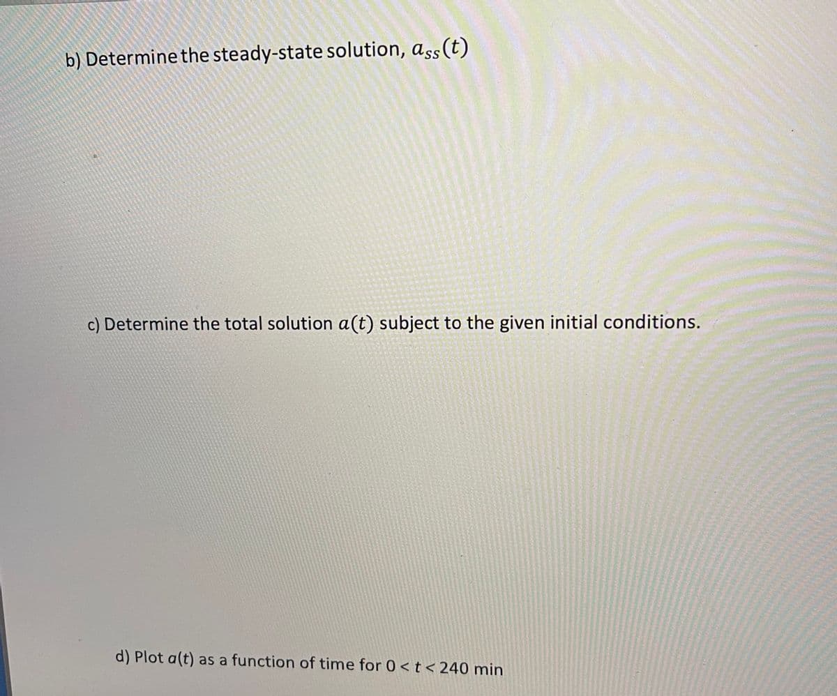 b) Determine the steady-state solution, ass(t)
c) Determine the total solution a(t) subject to the given initial conditions.
d) Plot a(t) as a function of time for 0 <t < 240 min
