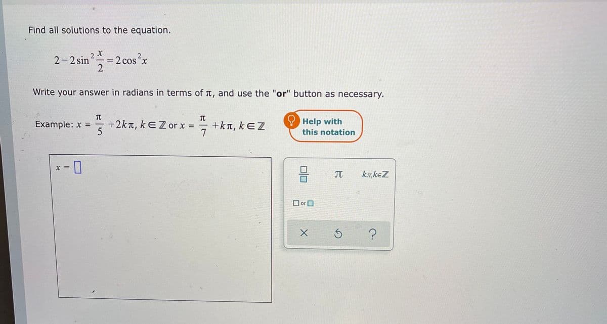 Find all solutions to the equation.
2 X
=2 cos´x
2
2-2 sin
Write your answer in radians in terms of t, and use the "or" button as necessary.
TT
+2kn, kEZ or x =
Help with
this notation
Example: x =
+kπ, k EZ
7
= X
JT
ka,keZ
or
