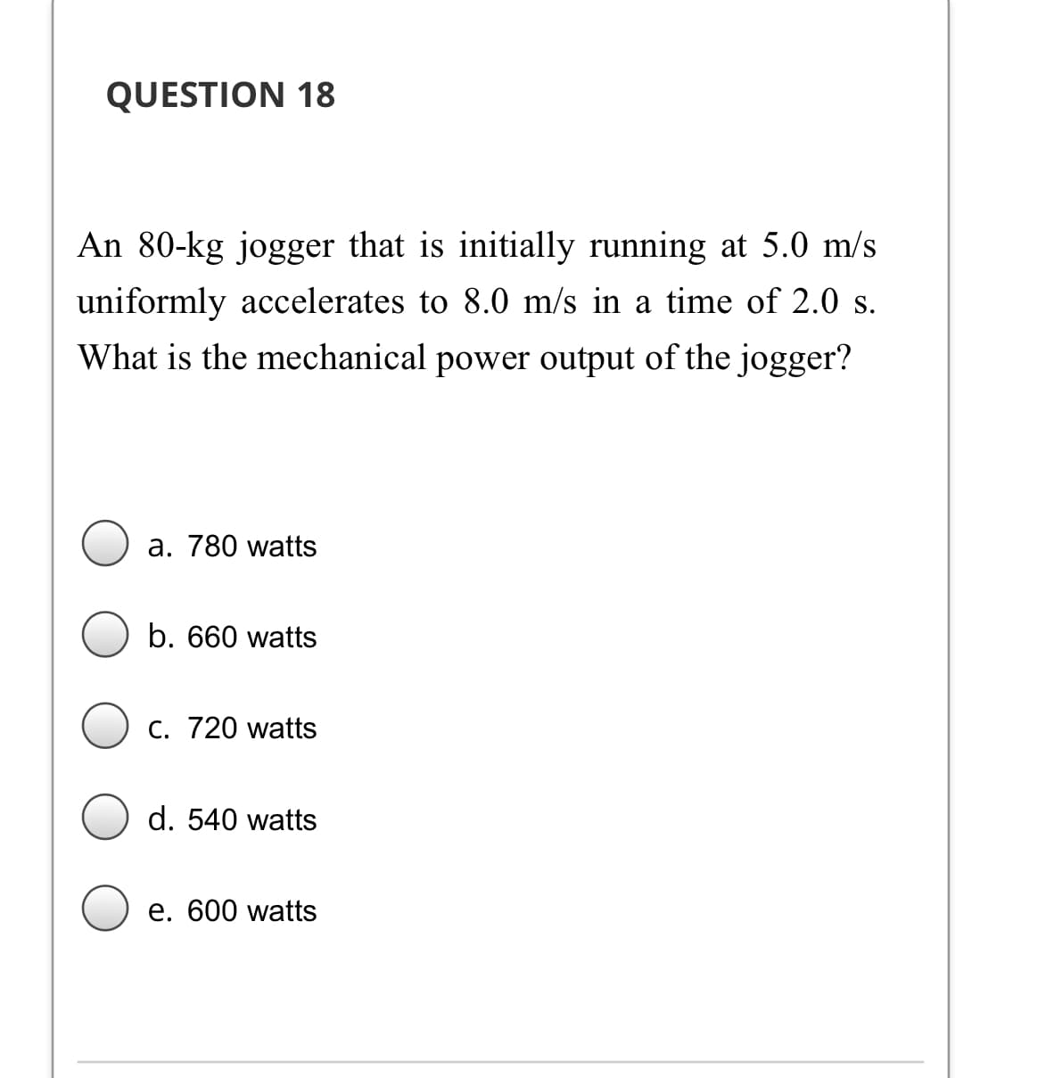 QUESTION 18
An 80-kg jogger that is initially running at 5.0 m/s
uniformly accelerates to 8.0 m/s in a time of 2.0 s.
What is the mechanical power output of the jogger?
а. 780 watts
b. 660 watts
С. 720 watts
d. 540 watts
e. 600 watts
