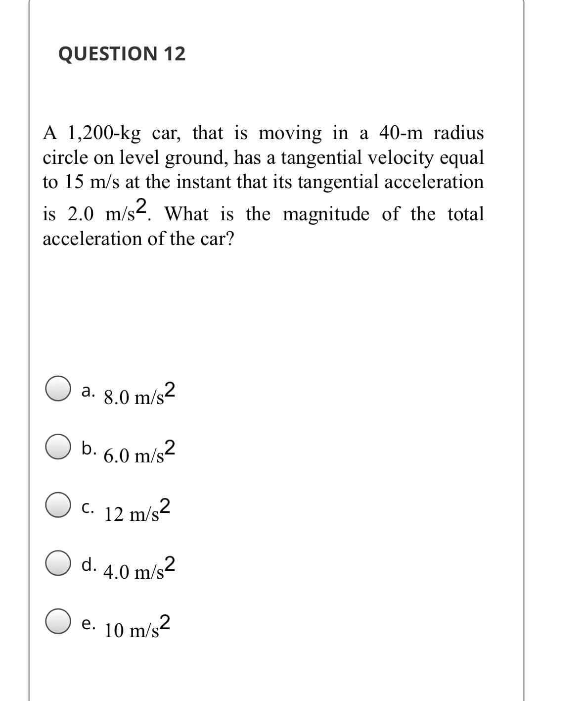 QUESTION 12
A 1,200-kg car, that is moving in a 40-m radius
circle on level ground, has a tangential velocity equal
to 15 m/s at the instant that its tangential acceleration
is 2.0 m/s-. What is the magnitude of the total
acceleration of the car?
a. 8.0 m/s2
а.
b. 6.0 m/s2
c. 12 m/s2
d.
4.0 m/s2
e. 10 m/s2
е.
