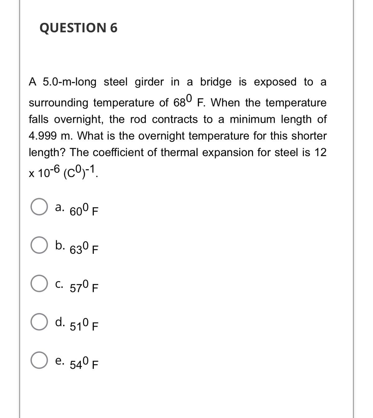 QUESTION 6
A 5.0-m-long steel girder in a bridge is exposed to a
surrounding temperature of 68° F. When the temperature
falls overnight, the rod contracts to a minimum length of
4.999 m. What is the overnight temperature for this shorter
length? The coefficient of thermal expansion for steel is 12
x 10-6 (cO)-1.
а. 600 F
b. 630 F
C. 570 F
d. 510 F
е. 540 F
