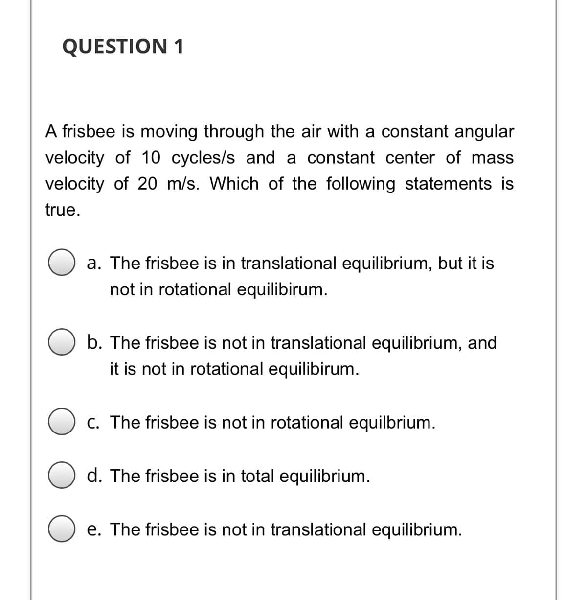 QUESTION 1
A frisbee is moving through the air with a constant angular
velocity of 10 cycles/s and a constant center of mass
velocity of 20 m/s. Which of the following statements is
true.
a. The frisbee is in translational equilibrium, but it is
not in rotational equilibirum.
b. The frisbee is not in translational equilibrium, and
it is not in rotational equilibirum.
C. The frisbee is not in rotational equilbrium.
d. The frisbee is in total equilibrium.
e. The frisbee is not in translational equilibrium.
